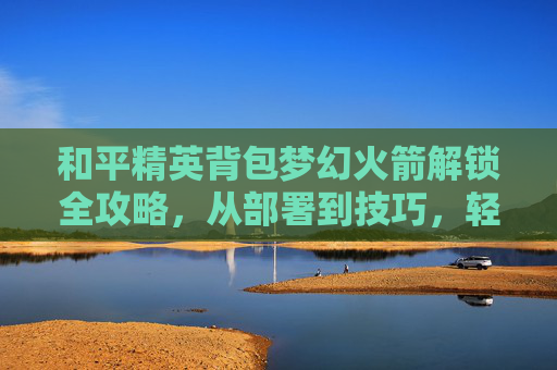 和平精英背包梦幻火箭解锁全攻略，从部署到技巧，轻松开启全新探索之旅,和平精英梦幻火箭被塞