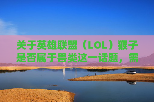 关于英雄联盟（LOL）猴子是否属于兽类这一话题，需要明确的是，游戏角色设定属于游戏规则范畴，并无严谨的科学定义来对其生物学属性进行界定。,lol猴子是后期英雄吗