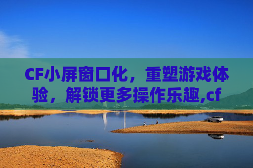 CF小屏窗口化，重塑游戏体验，解锁更多操作乐趣,cf小窗口化了怎么调大一点