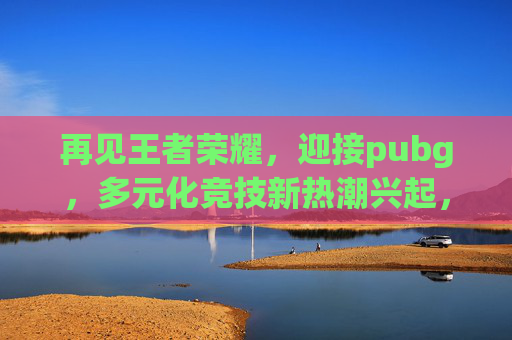 再见王者荣耀，迎接pubg，多元化竞技新热潮兴起，受众成长新方向开启,王者荣耀再见有时完整版