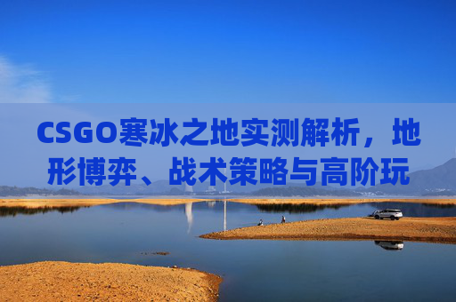 CSGO寒冰之地实测解析，地形博弈、战术策略与高阶玩法全拆解,csgo阿努比斯之夜