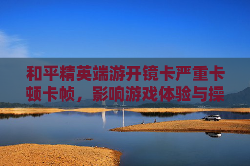 和平精英端游开镜卡严重卡顿卡帧，影响游戏体验与操作流畅度，需针对性优化解决,和平精英开镜移动