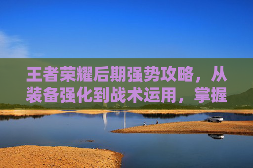 王者荣耀后期强势攻略，从装备强化到战术运用，掌握超一线突破节奏,王者荣耀后期那个厉害怎么玩