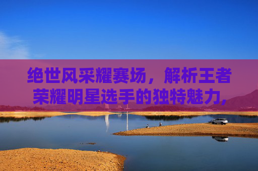 绝世风采耀赛场，解析王者荣耀明星选手的独特魅力,王者荣耀明星选手名字叫什么