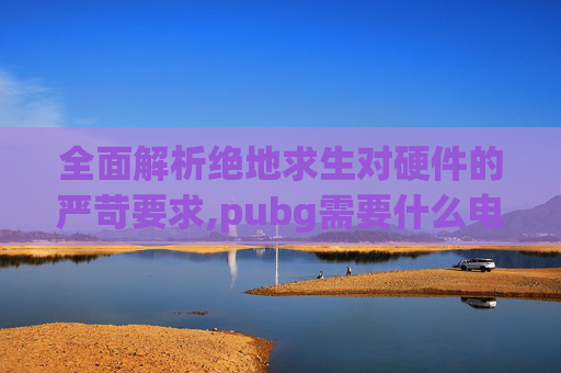 全面解析绝地求生对硬件的严苛要求,pubg需要什么电脑配置