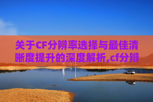 关于CF分辨率选择与最佳清晰度提升的深度解析,cf分辨率怎么调最流畅清晰
