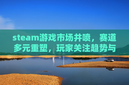 steam游戏市场井喷，赛道多元重塑，玩家关注趋势与机遇,steam更新游戏变大