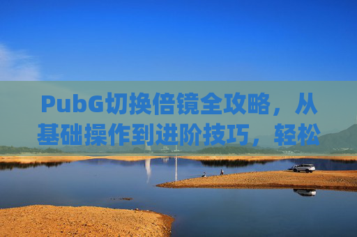 PubG切换倍镜全攻略，从基础操作到进阶技巧，轻松掌握精准观战,pubg多功能倍镜怎么切换