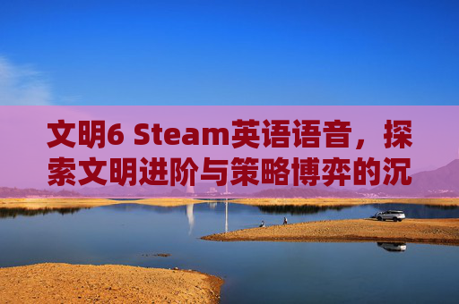 文明6 Steam英语语音，探索文明进阶与策略博弈的沉浸体验,文明6steam买哪个版本