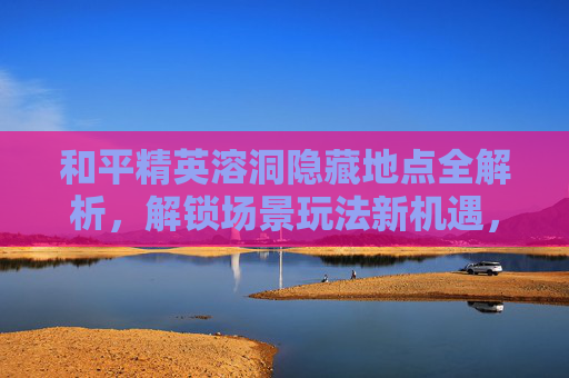 和平精英溶洞隐藏地点全解析，解锁场景玩法新机遇，畅享沉浸式挑战空间,和平精英溶洞如何上去