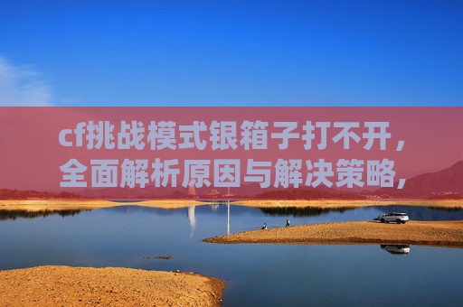 cf挑战模式银箱子打不开，全面解析原因与解决策略,cf挑战模式箱子在哪