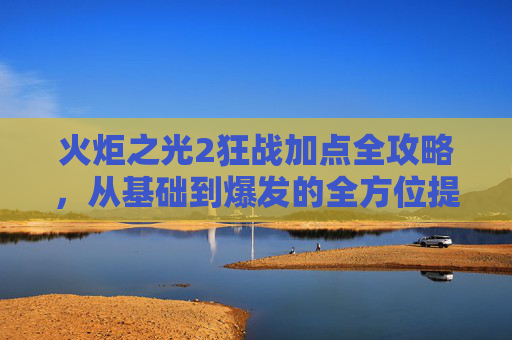 火炬之光2狂战加点全攻略，从基础到爆发的全方位提升指南,火炬之光2狂战加点推荐