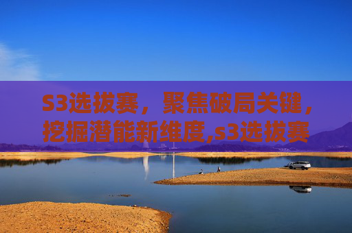 S3选拔赛，聚焦破局关键，挖掘潜能新维度,s3选拔赛赛程