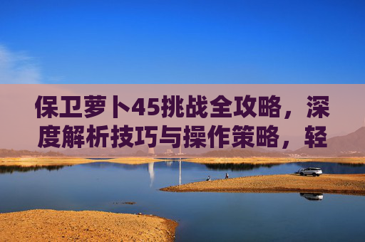 保卫萝卜45挑战全攻略，深度解析技巧与操作策略，轻松完成通关挑战,保卫萝卜挑战45关攻略