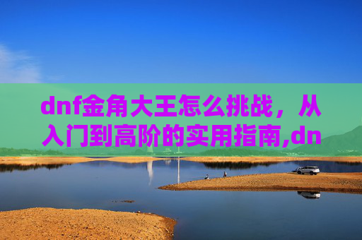 dnf金角大王怎么挑战，从入门到高阶的实用指南,dnf金角大王怎么挑战的