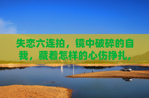 失恋六连拍，镜中破碎的自我，藏着怎样的心伤挣扎,失恋六字id