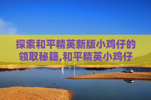 探索和平精英新版小鸡仔的领取秘籍,和平精英小鸡仔怎么获得物资