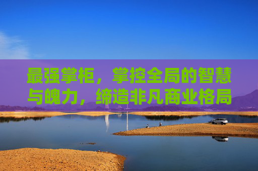 最强掌柜，掌控全局的智慧与魄力，缔造非凡商业格局,最强掌门 小说