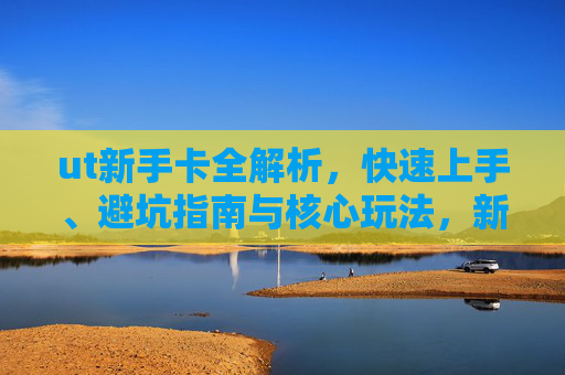 ut新手卡全解析，快速上手、避坑指南与核心玩法，新手如何高效开启ut征程,新浪ut新手卡