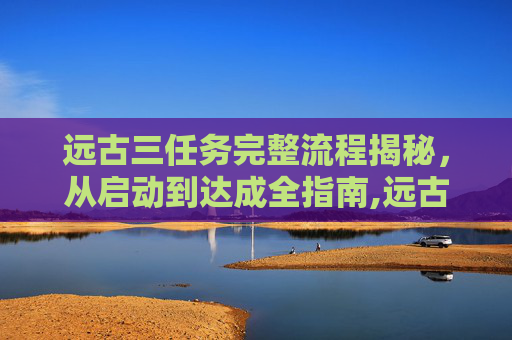 远古三任务完整流程揭秘，从启动到达成全指南,远古1任务流程