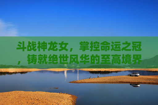 斗战神龙女，掌控命运之冠，铸就绝世风华的至高境界,斗战神龙女图片