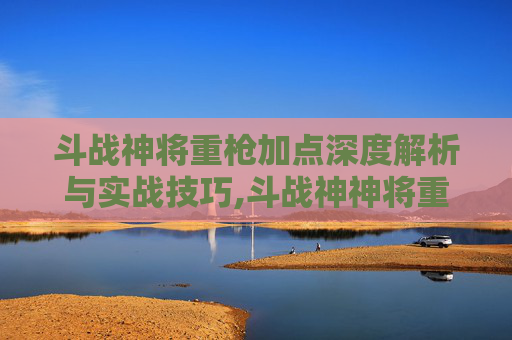 斗战神将重枪加点深度解析与实战技巧,斗战神神将重枪65加点最新版本更新内容分享