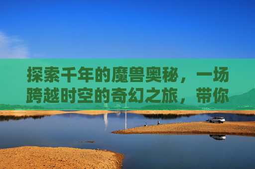 探索千年的魔兽奥秘，一场跨越时空的奇幻之旅，带你领略魔兽的独特魅力,悠久魔兽地图
