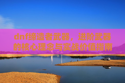 dnf缔造者武器，进阶武器的核心理念与实战价值指南,dnf缔造者怎么一键拾取装备
