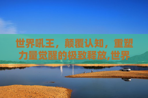 世界吼王，颠覆认知，重塑力量觉醒的极致释放,世界吼王震破玻璃杯