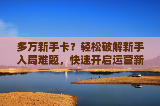 多万新手卡？轻松破解新手入局难题，快速开启运营新征程,新手卡中心