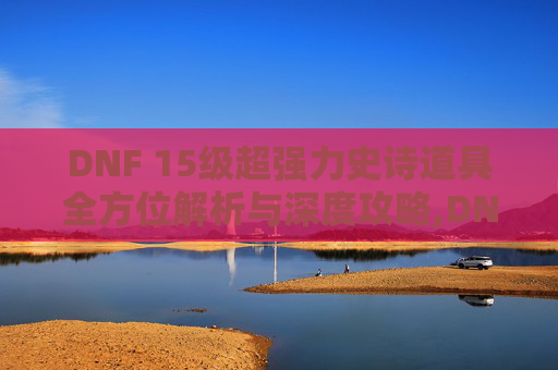 DNF 15级超强力史诗道具全方位解析与深度攻略,DNF15级史诗