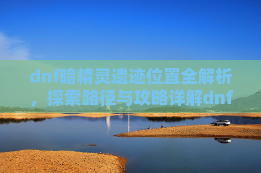 dnf暗精灵遗迹位置全解析，探索路径与攻略详解dnf暗精灵遗迹位置全解析，探索路径与攻略详解 一、引言,dnf暗精灵遗迹在哪儿