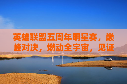 英雄联盟五周年明星赛，巅峰对决，燃动全宇宙，见证英雄传承的荣耀时刻,英雄联盟15周年明星赛最新一期