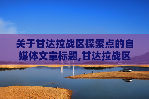 关于甘达拉战区探索点的自媒体文章标题,甘达拉战区专精点