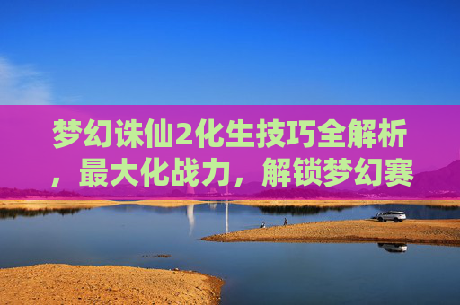 梦幻诛仙2化生技巧全解析，最大化战力，解锁梦幻赛场新优势,梦幻诛仙2化生技巧大全