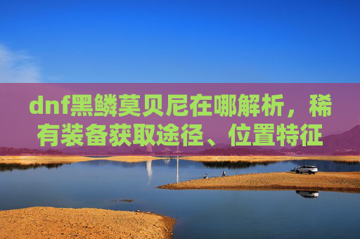 dnf黑鳞莫贝尼在哪解析，稀有装备获取途径、位置特征与使用方法详解,dnf黑鳞莫贝尼在哪里
