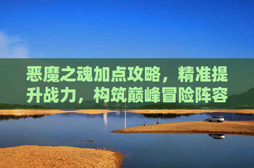 恶魔之魂加点攻略，精准提升战力，构筑巅峰冒险阵容,恶魔之魂加点推荐