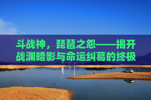 斗战神，琵琶之怨——揭开战渊暗影与命运纠葛的终极揭示,斗战神琵琶之怨任务在哪
