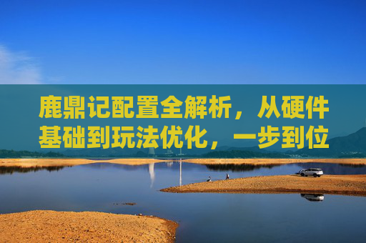 鹿鼎记配置全解析，从硬件基础到玩法优化，一步到位畅玩角色扮演,鹿鼎记实力排名