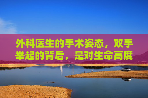 外科医生的手术姿态，双手举起的背后，是对生命高度敬畏与责任担当的展现,为什么外科医生做手术要举着双手呢-第1张图片-游戏守望资讯网