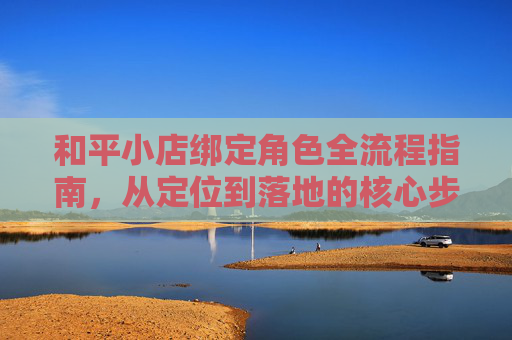 和平小店绑定角色全流程指南，从定位到落地的核心步骤,和平小店怎么绑定角色手机