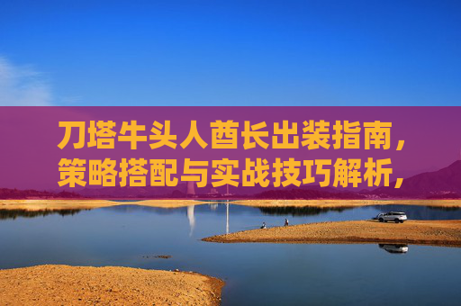刀塔牛头人酋长出装指南，策略搭配与实战技巧解析,刀塔牛头人酋长出装推荐