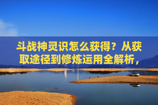斗战神灵识怎么获得?从获取途径到修炼运用全解析,带你解锁神识进阶核心路径,斗战神灵神雷遵任务在哪里接-第1张图片-游戏守望资讯网 斗战神灵识怎么获得?从获取途径到修炼运用全解析,带你解锁神识进阶核心路径,斗战神灵神雷遵任务在哪里接-第1张图片-游戏守望资讯网