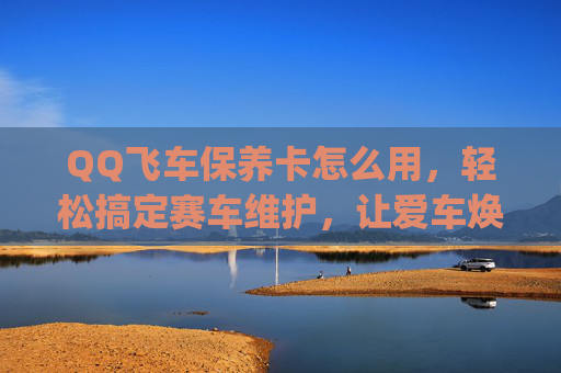 QQ飞车保养卡怎么用，轻松搞定赛车维护，让爱车焕发全新活力,qq飞车保养卡怎么用的