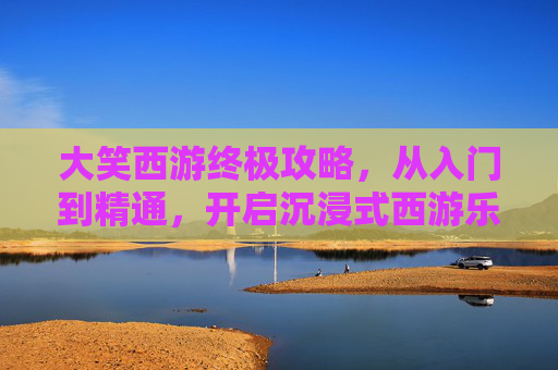 大笑西游终极攻略，从入门到精通，开启沉浸式西游乐趣,大笑西游攻略图文