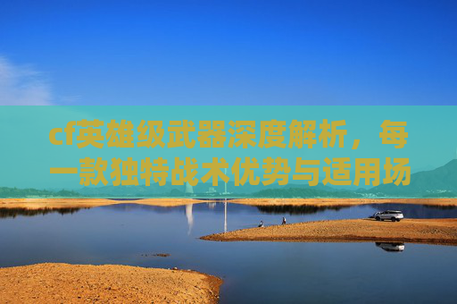 cf英雄级武器深度解析，每一款独特战术优势与适用场景剖析,cf英雄级武器在哪里买-第1张图片-游戏守望资讯网