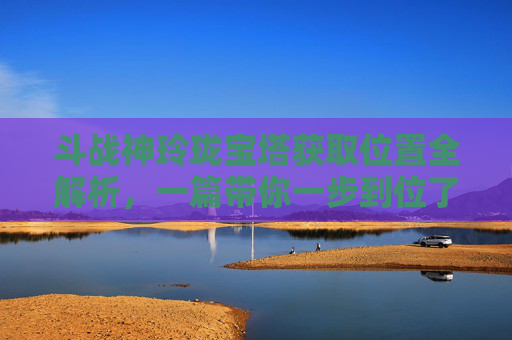 斗战神玲珑宝塔获取位置全解析，一篇带你一步到位了解建造方法,斗战神藏龙洞玲珑宝塔在哪