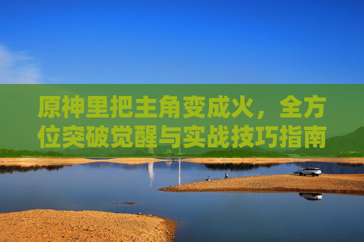 原神里把主角变成火，全方位突破觉醒与实战技巧指南,原神如何把主角变成岩系