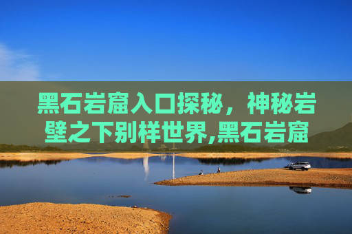 黑石岩窟入口探秘，神秘岩壁之下别样世界,黑石岩窟入口在哪