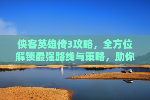 侠客英雄传3攻略，全方位解锁最强路线与策略，助你轻松通关,侠客英雄传3攻略全集